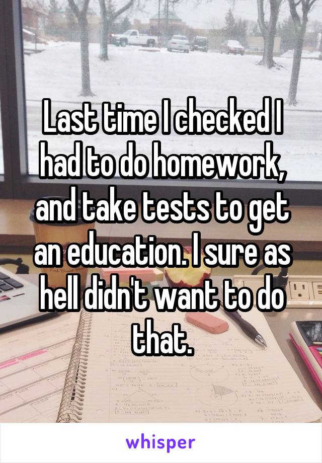 Last time I checked I had to do homework, and take tests to get an education. I sure as hell didn't want to do that.