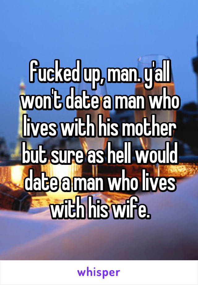 fucked up, man. y'all won't date a man who lives with his mother but sure as hell would date a man who lives with his wife.