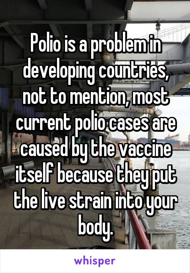 Polio is a problem in developing countries, not to mention, most current polio cases are caused by the vaccine itself because they put the live strain into your body.