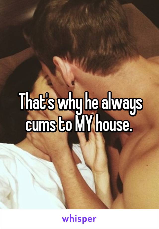 That's why he always cums to MY house. 