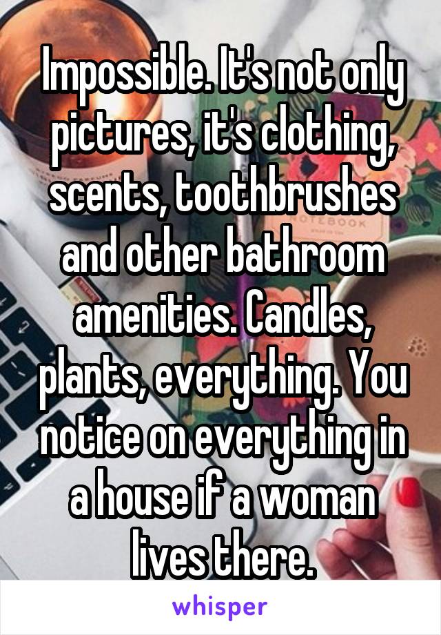 Impossible. It's not only pictures, it's clothing, scents, toothbrushes and other bathroom amenities. Candles, plants, everything. You notice on everything in a house if a woman lives there.