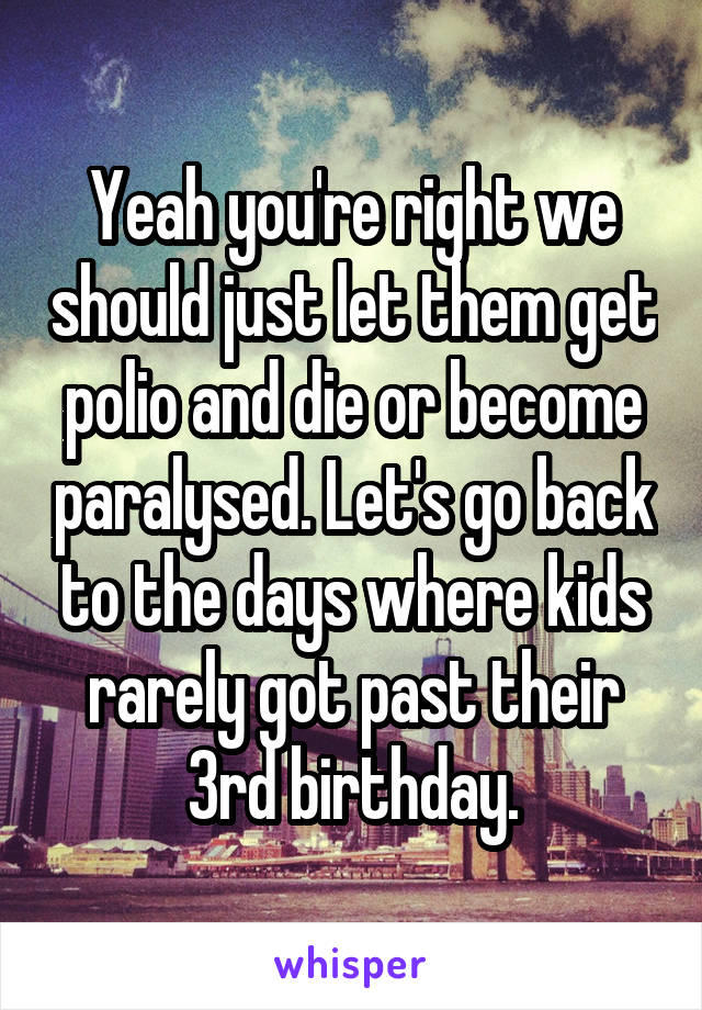 Yeah you're right we should just let them get polio and die or become paralysed. Let's go back to the days where kids rarely got past their 3rd birthday.