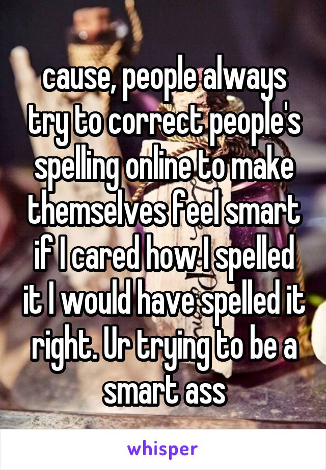 cause, people always try to correct people's spelling online to make themselves feel smart if I cared how I spelled it I would have spelled it right. Ur trying to be a smart ass