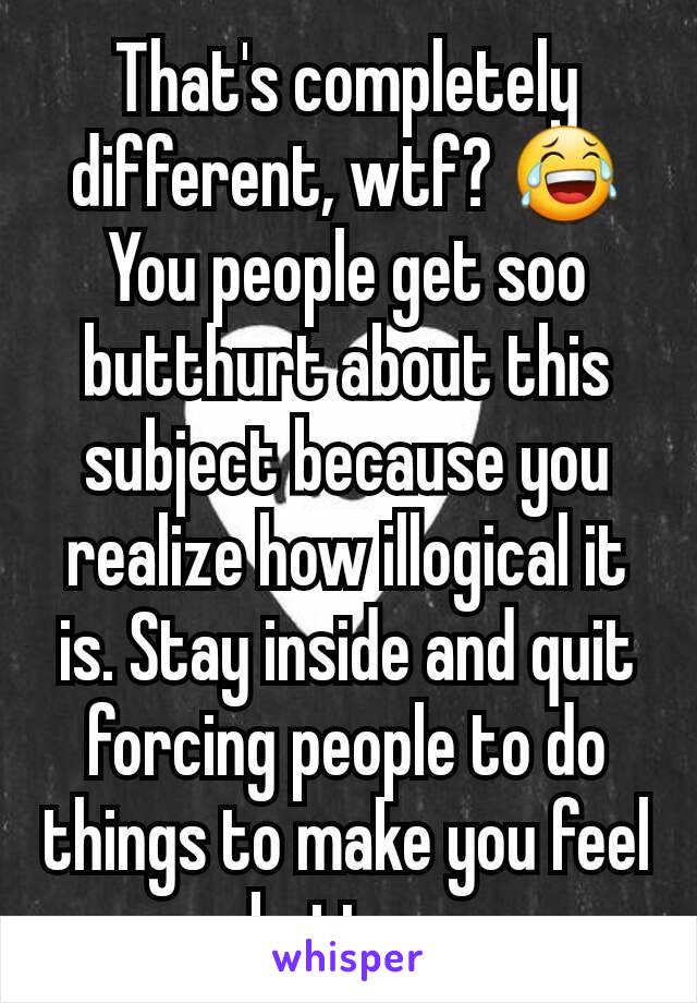 That's completely different, wtf? 😂 You people get soo butthurt about this subject because you realize how illogical it is. Stay inside and quit forcing people to do things to make you feel better.