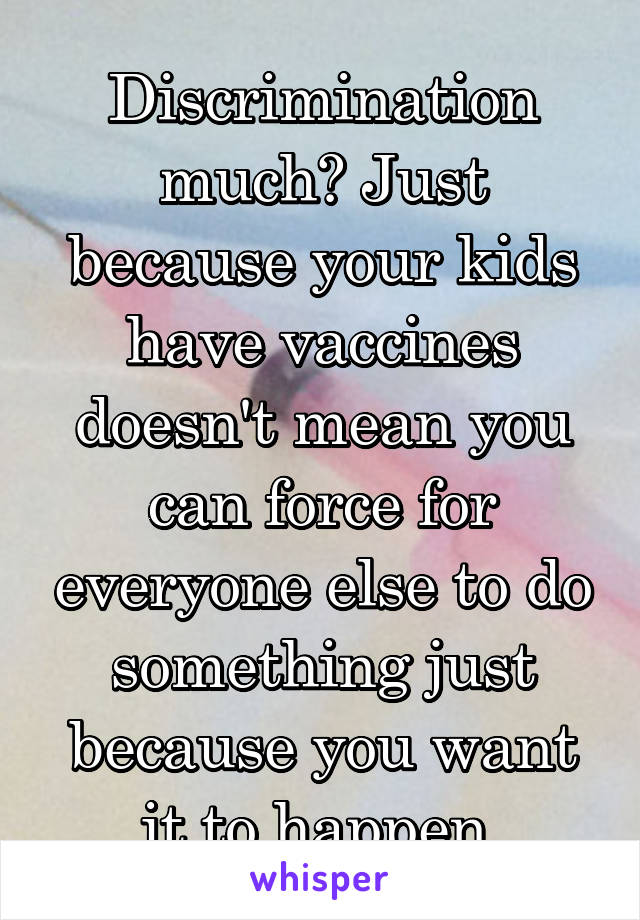 Discrimination much? Just because your kids have vaccines doesn't mean you can force for everyone else to do something just because you want it to happen.