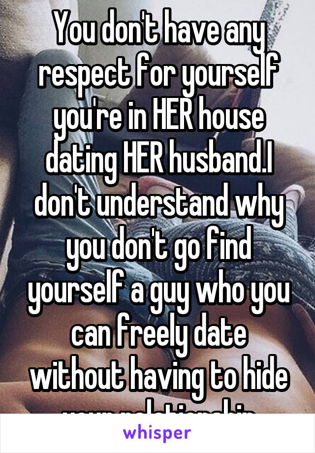 You don't have any respect for yourself you're in HER house dating HER husband.I don't understand why you don't go find yourself a guy who you can freely date without having to hide your relationship