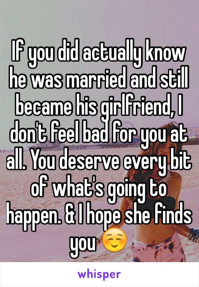 If you did actually know he was married and still became his girlfriend, I don't feel bad for you at all. You deserve every bit of what's going to happen. & I hope she finds you ☺️