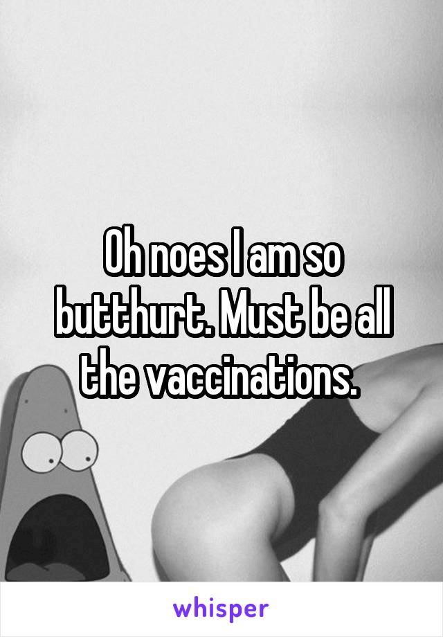 Oh noes I am so butthurt. Must be all the vaccinations. 