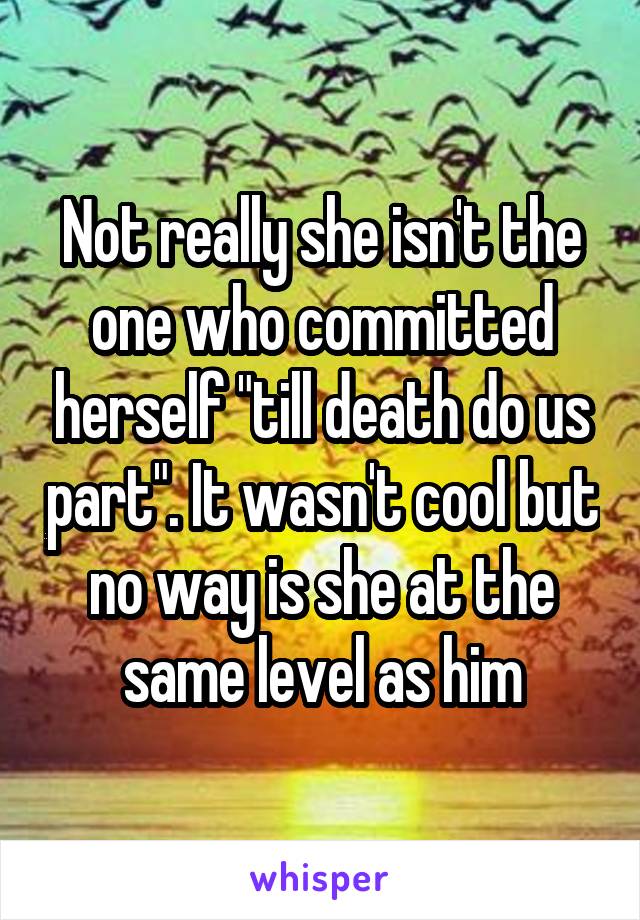 Not really she isn't the one who committed herself "till death do us part". It wasn't cool but no way is she at the same level as him