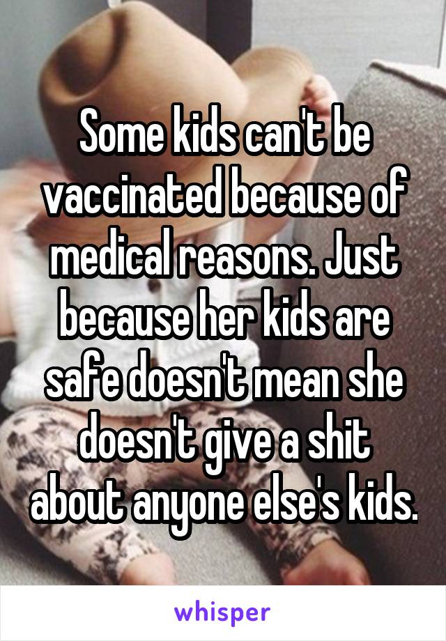 Some kids can't be vaccinated because of medical reasons. Just because her kids are safe doesn't mean she doesn't give a shit about anyone else's kids.