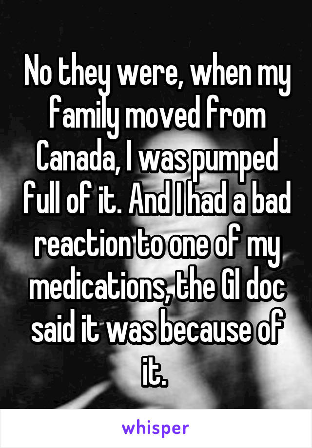 No they were, when my family moved from Canada, I was pumped full of it. And I had a bad reaction to one of my medications, the GI doc said it was because of it. 