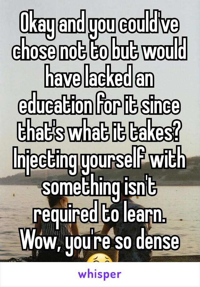 Okay and you could've chose not to but would have lacked an education for it since that's what it takes? Injecting yourself with something isn't required to learn. Wow, you're so dense 😂