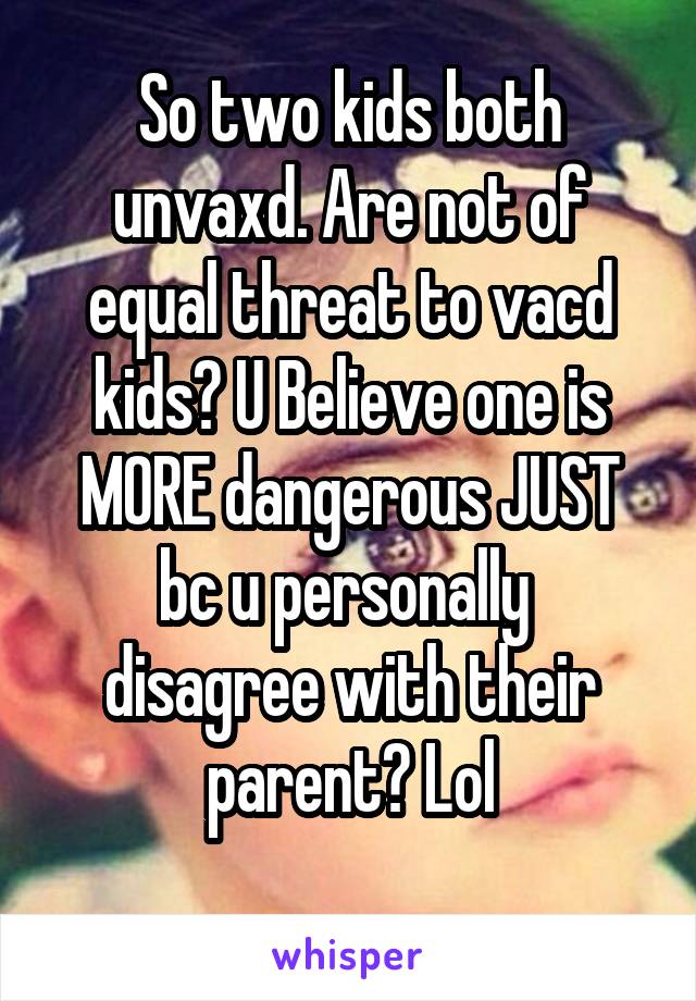 So two kids both unvaxd. Are not of equal threat to vacd kids? U Believe one is MORE dangerous JUST bc u personally  disagree with their parent? Lol
