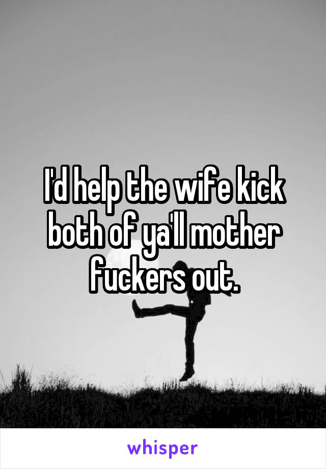 I'd help the wife kick both of ya'll mother fuckers out.