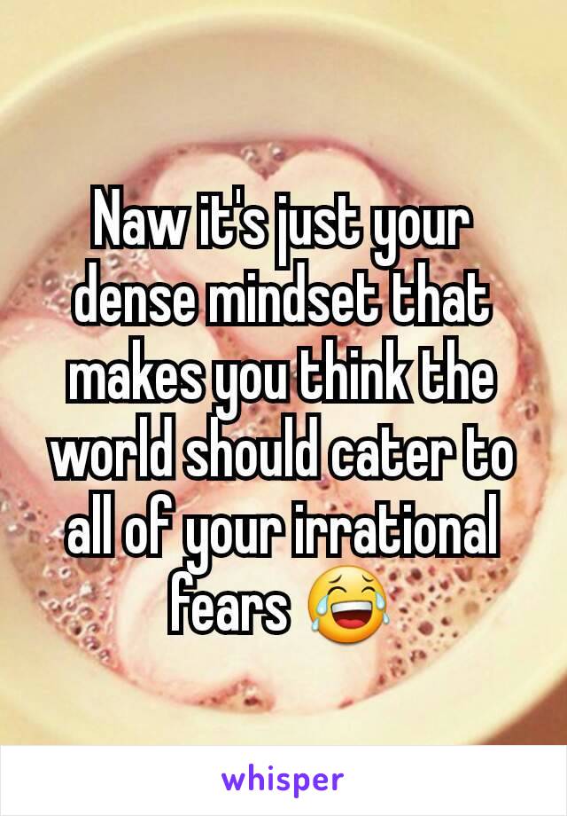 Naw it's just your dense mindset that makes you think the world should cater to all of your irrational fears 😂