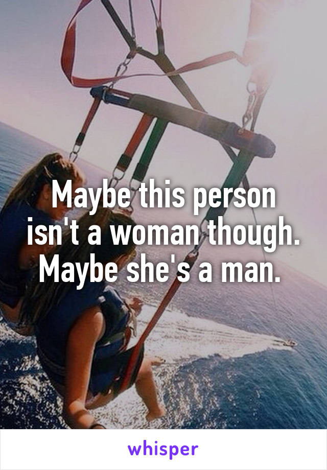 Maybe this person isn't a woman though. Maybe she's a man. 