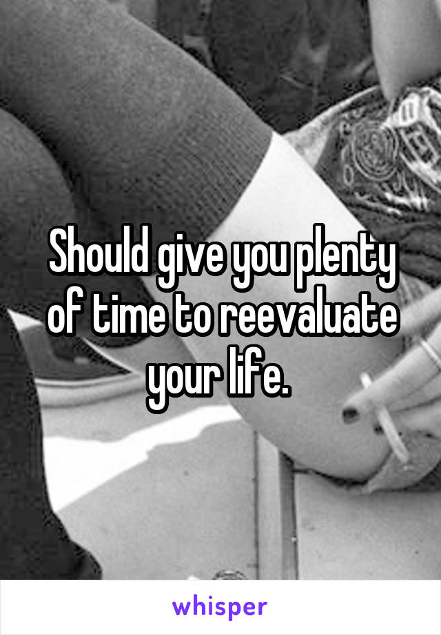 Should give you plenty of time to reevaluate your life. 