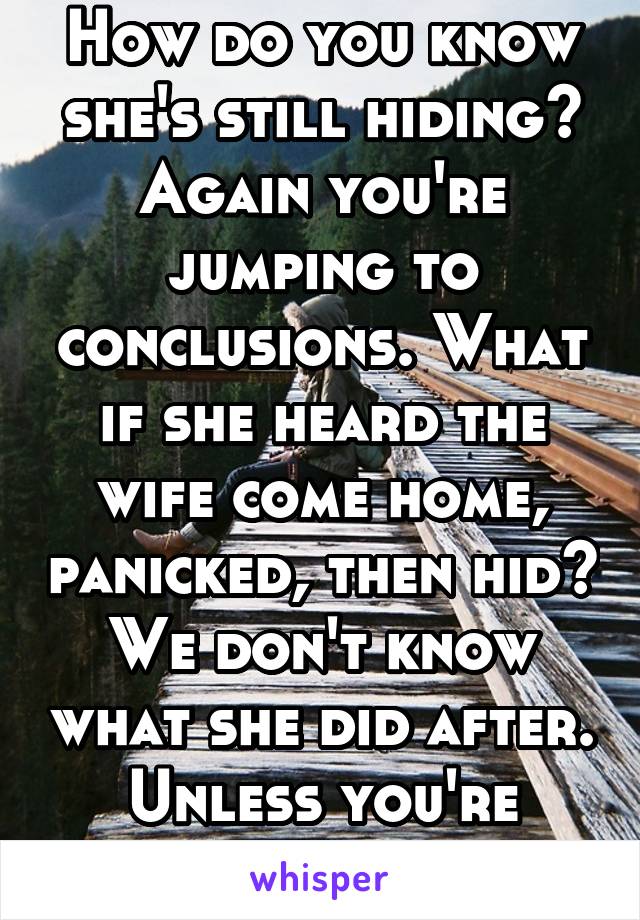 How do you know she's still hiding? Again you're jumping to conclusions. What if she heard the wife come home, panicked, then hid? We don't know what she did after. Unless you're there with her 