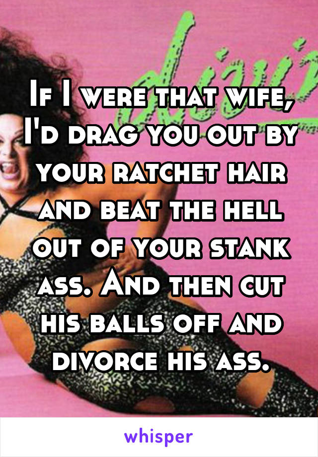 If I were that wife, I'd drag you out by your ratchet hair and beat the hell out of your stank ass. And then cut his balls off and divorce his ass.