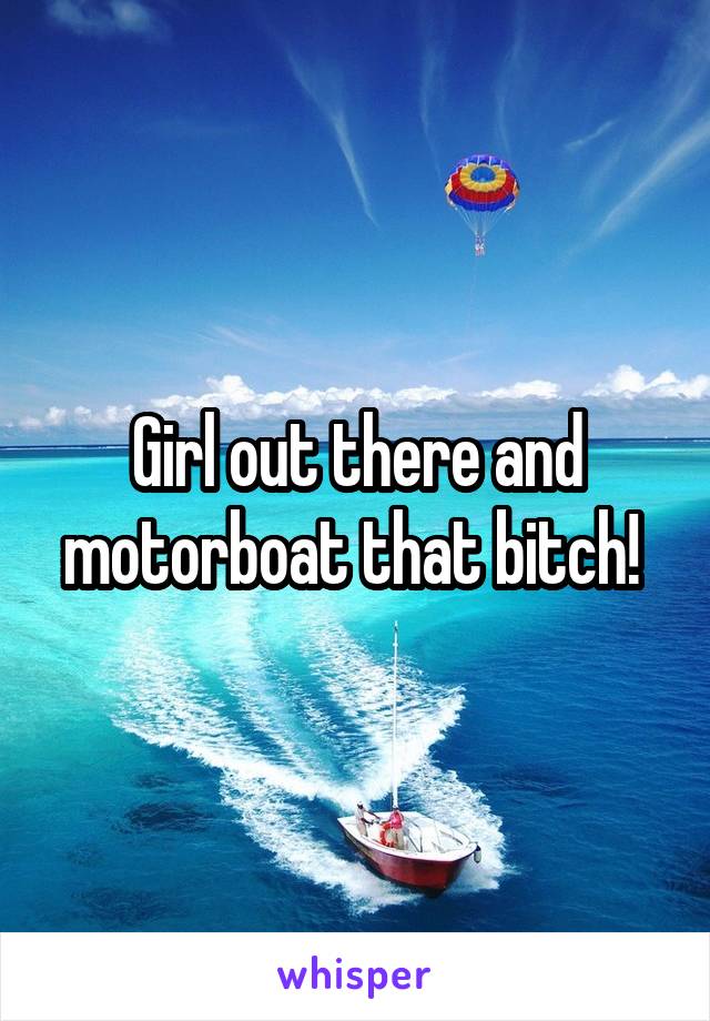 Girl out there and
motorboat that bitch! 