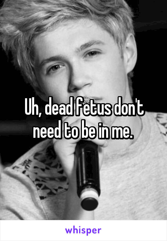 Uh, dead fetus don't need to be in me. 