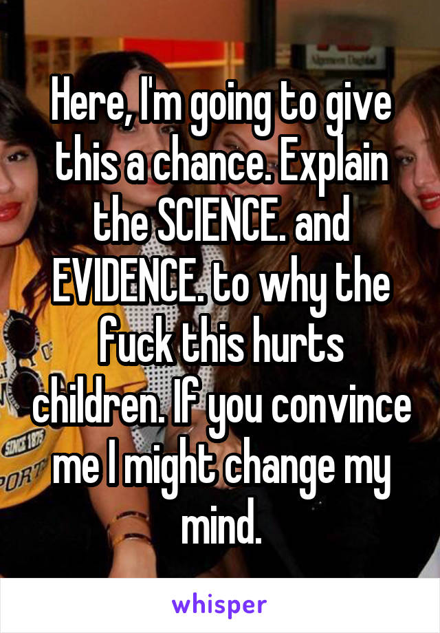 Here, I'm going to give this a chance. Explain the SCIENCE. and EVIDENCE. to why the fuck this hurts children. If you convince me I might change my mind.