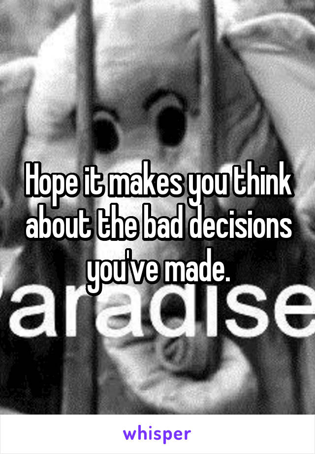 Hope it makes you think about the bad decisions you've made.