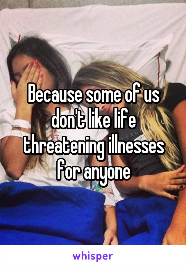 Because some of us don't like life threatening illnesses for anyone