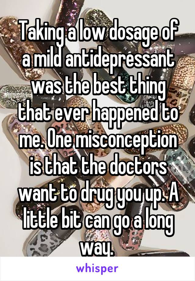 Taking a low dosage of a mild antidepressant was the best thing that ever happened to me. One misconception is that the doctors want to drug you up. A little bit can go a long way. 