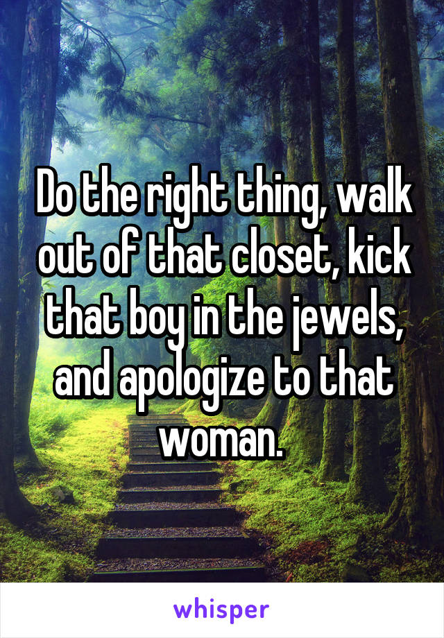 Do the right thing, walk out of that closet, kick that boy in the jewels, and apologize to that woman. 