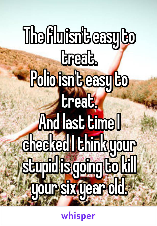 The flu isn't easy to treat.
Polio isn't easy to treat.
And last time I checked I think your stupid is going to kill your six year old.