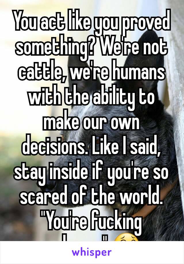 You act like you proved something? We're not cattle, we're humans with the ability to make our own decisions. Like I said, stay inside if you're so scared of the world. "You're fucking welcome" 😂