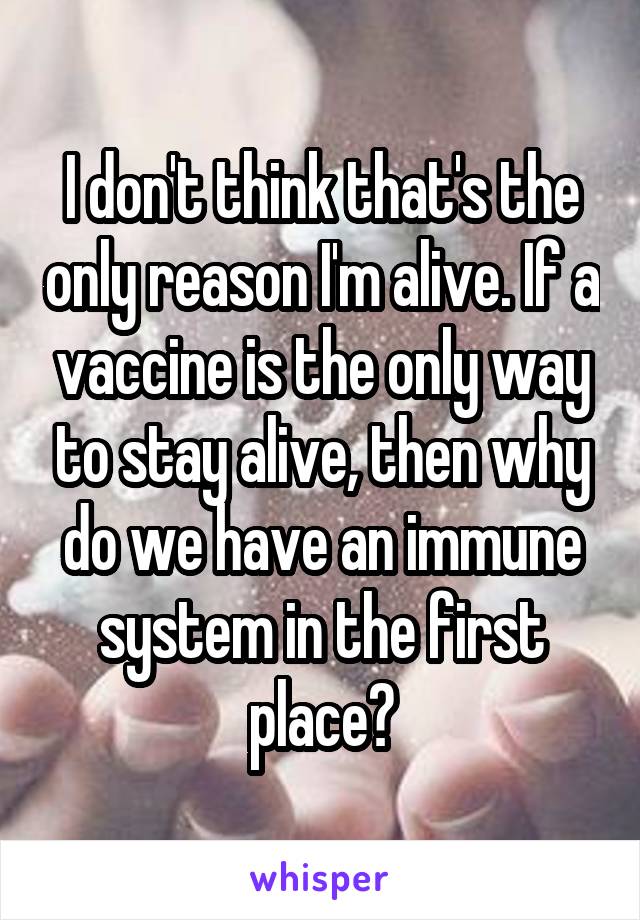 I don't think that's the only reason I'm alive. If a vaccine is the only way to stay alive, then why do we have an immune system in the first place?