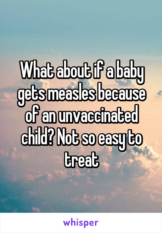 What about if a baby gets measles because of an unvaccinated child? Not so easy to treat