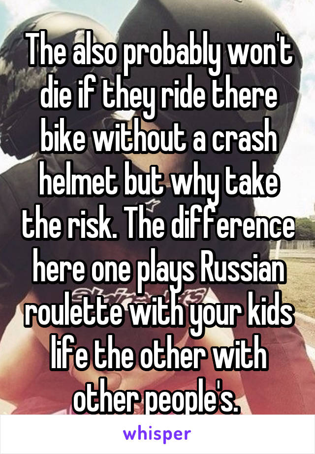 The also probably won't die if they ride there bike without a crash helmet but why take the risk. The difference here one plays Russian roulette with your kids life the other with other people's. 