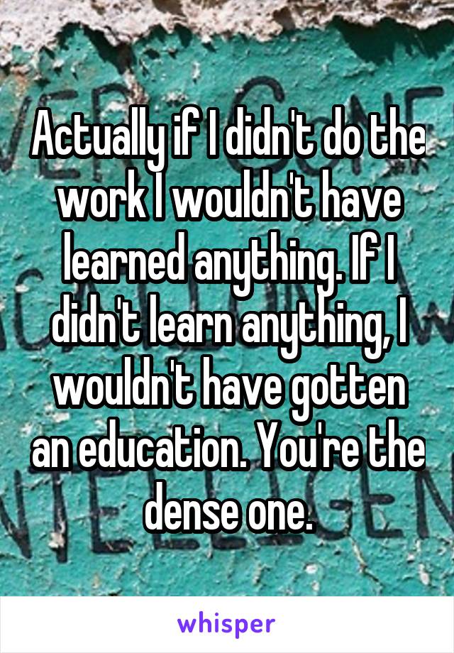 Actually if I didn't do the work I wouldn't have learned anything. If I didn't learn anything, I wouldn't have gotten an education. You're the dense one.