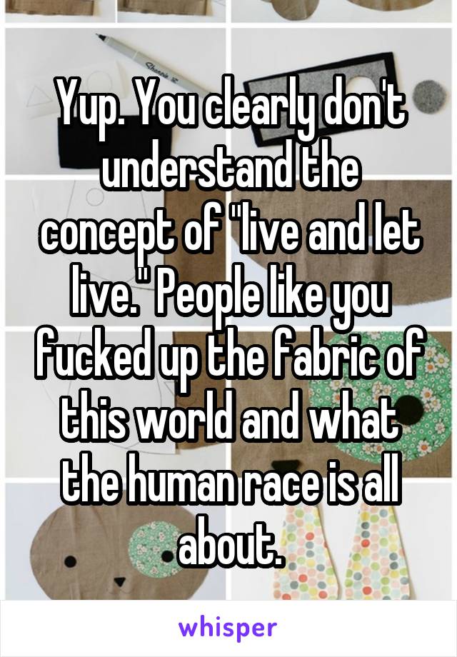 Yup. You clearly don't understand the concept of "live and let live." People like you fucked up the fabric of this world and what the human race is all about.