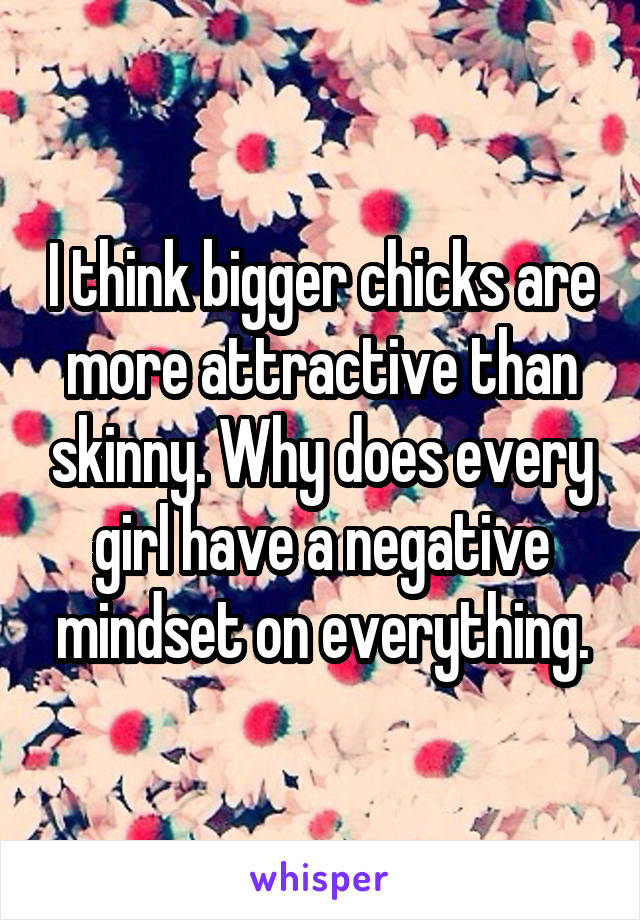 I think bigger chicks are more attractive than skinny. Why does every girl have a negative mindset on everything.
