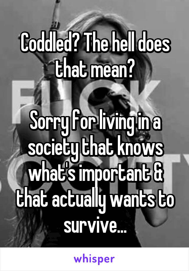 Coddled? The hell does that mean?

Sorry for living in a society that knows what's important & that actually wants to survive...