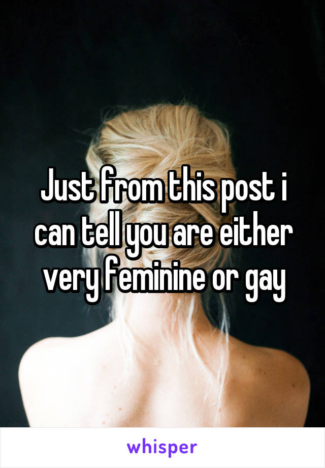 Just from this post i can tell you are either very feminine or gay