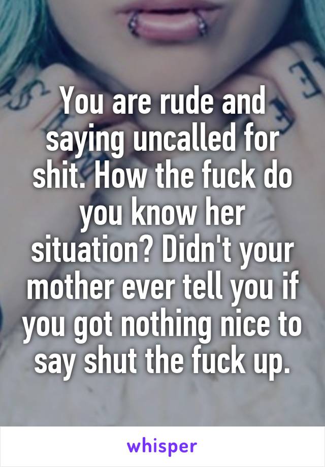 You are rude and saying uncalled for shit. How the fuck do you know her situation? Didn't your mother ever tell you if you got nothing nice to say shut the fuck up.