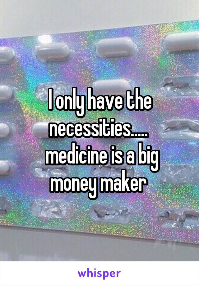 I only have the necessities..... 
 medicine is a big money maker 