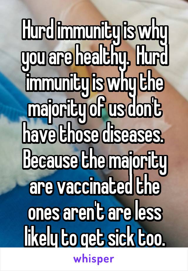 Hurd immunity is why you are healthy.  Hurd immunity is why the majority of us don't have those diseases.  Because the majority are vaccinated the ones aren't are less likely to get sick too.