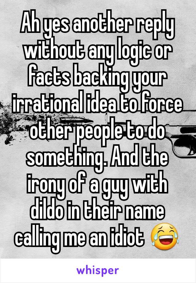 Ah yes another reply without any logic or facts backing your irrational idea to force other people to do something. And the irony of a guy with dildo in their name calling me an idiot 😂 omg..