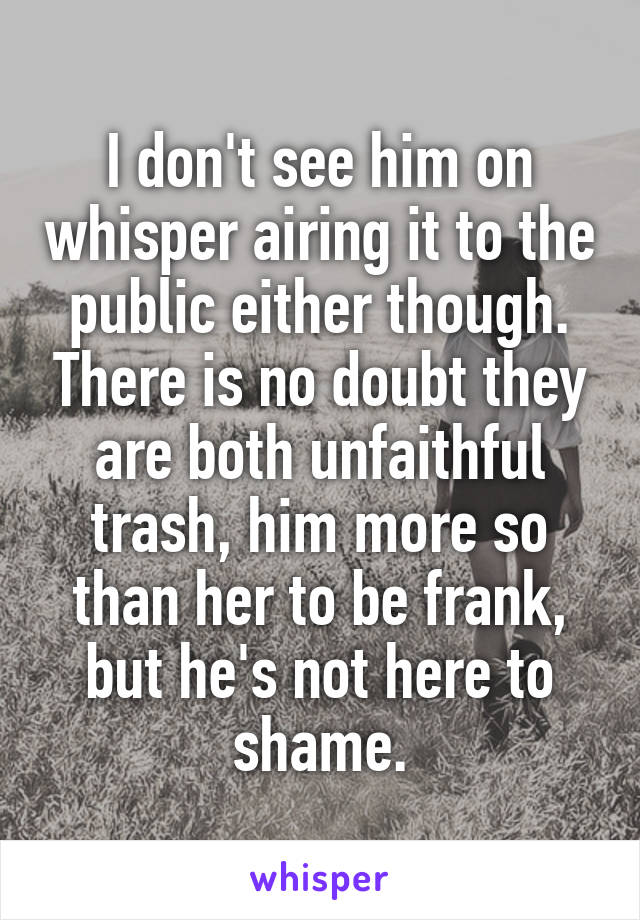 I don't see him on whisper airing it to the public either though. There is no doubt they are both unfaithful trash, him more so than her to be frank, but he's not here to shame.