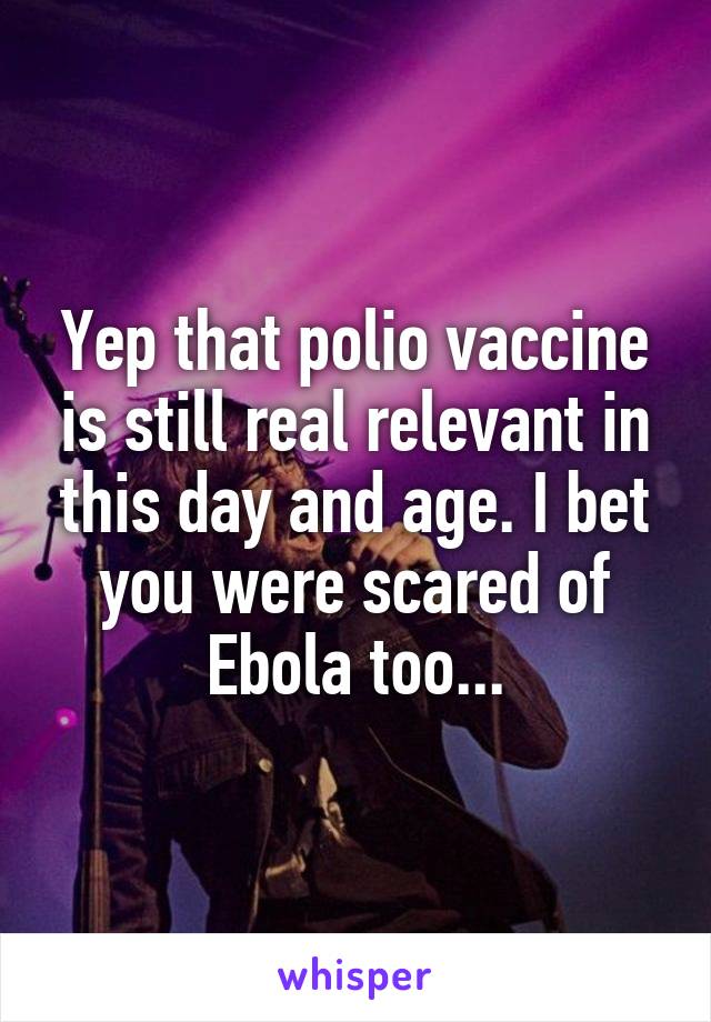 Yep that polio vaccine is still real relevant in this day and age. I bet you were scared of Ebola too...