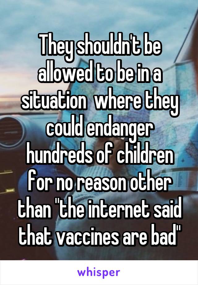 They shouldn't be allowed to be in a situation  where they could endanger hundreds of children for no reason other than "the internet said that vaccines are bad"