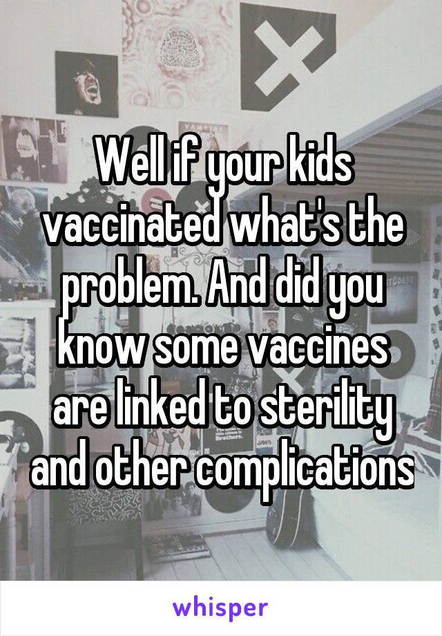 Well if your kids vaccinated what's the problem. And did you know some vaccines are linked to sterility and other complications