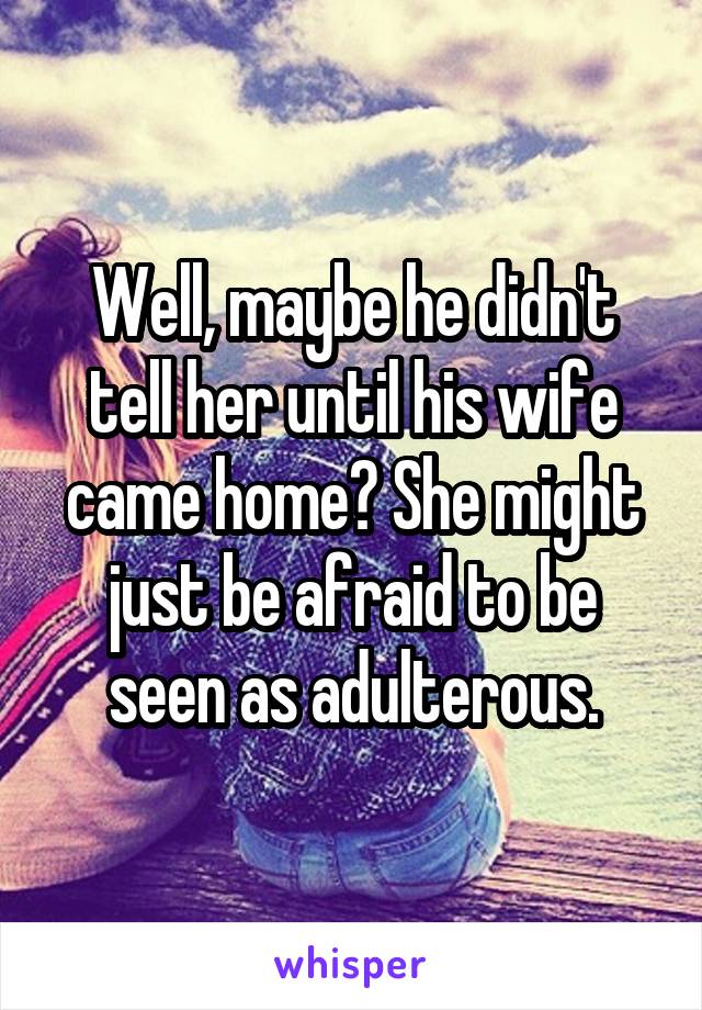 Well, maybe he didn't tell her until his wife came home? She might just be afraid to be seen as adulterous.