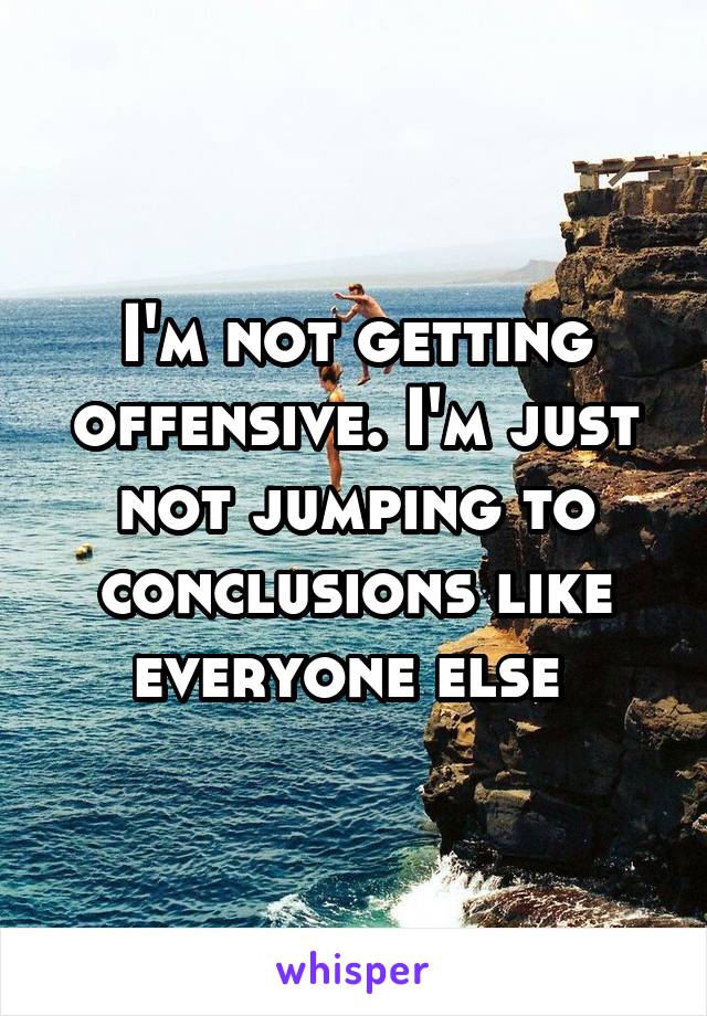 I'm not getting offensive. I'm just not jumping to conclusions like everyone else 